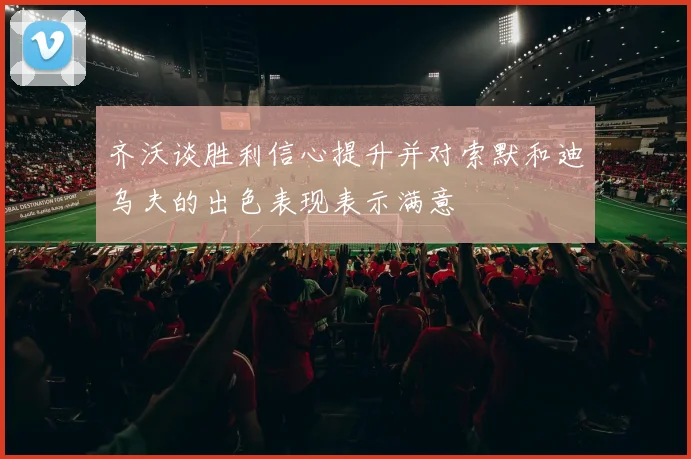 齐沃谈胜利信心提升并对索默和迪乌夫的出色表现表示满意