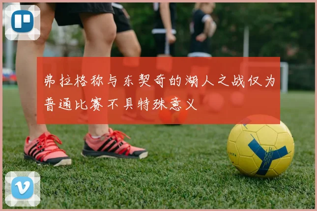 弗拉格称与东契奇的湖人之战仅为普通比赛不具特殊意义