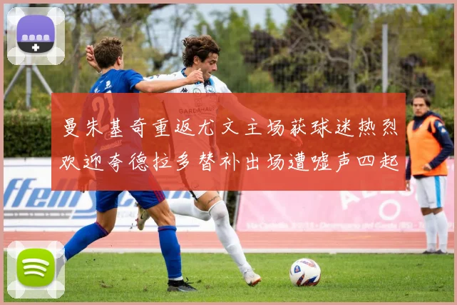 曼朱基奇重返尤文主场获球迷热烈欢迎夸德拉多替补出场遭嘘声四起