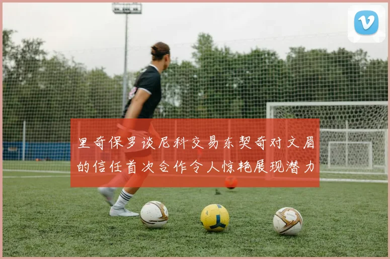 里奇保罗谈尼科交易东契奇对文眉的信任首次合作令人惊艳展现潜力