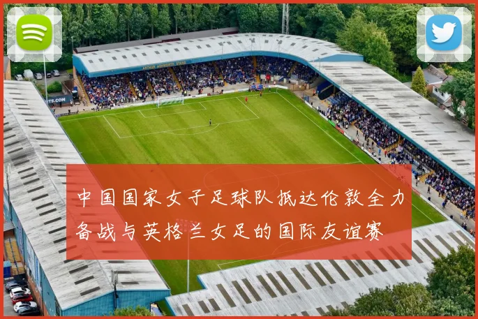 中国国家女子足球队抵达伦敦全力备战与英格兰女足的国际友谊赛