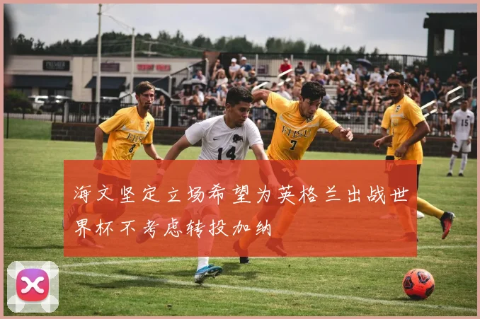 海文坚定立场希望为英格兰出战世界杯不考虑转投加纳