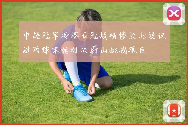 中超冠军海港亚冠战绩惨淡七场仅进两球末轮对决蔚山挑战艰巨