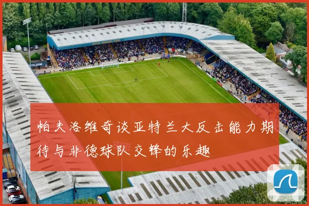 帕夫洛维奇谈亚特兰大反击能力期待与非德球队交锋的乐趣