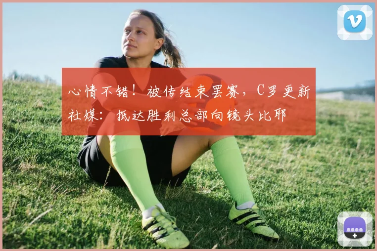 心情不错！被传结束罢赛，C罗更新社媒：抵达胜利总部向镜头比耶