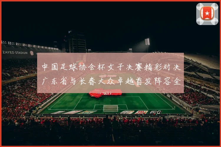 中国足球协会杯女子决赛精彩对决广东省与长春大众卓越首发阵容全面解析