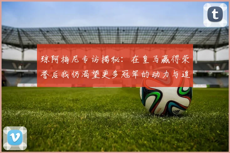 琼阿梅尼专访揭秘：在皇马赢得荣誉后我仍渴望更多冠军的动力与追求