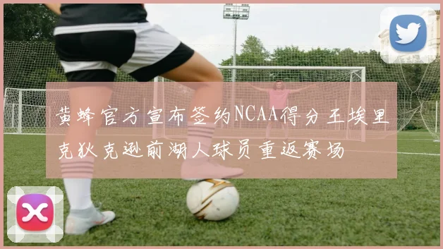 黄蜂官方宣布签约NCAA得分王埃里克狄克逊前湖人球员重返赛场