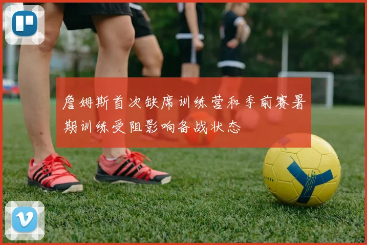 詹姆斯首次缺席训练营和季前赛暑期训练受阻影响备战状态