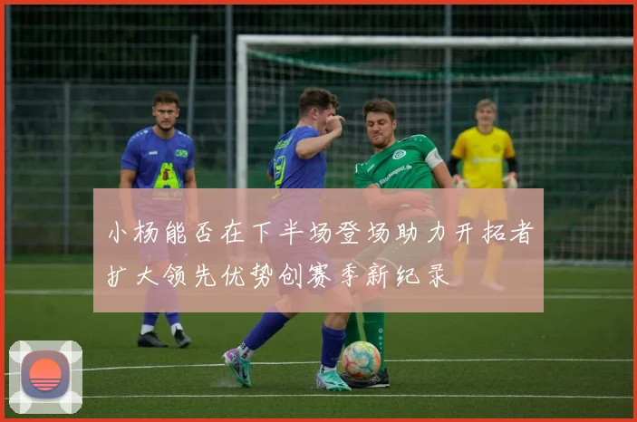 小杨能否在下半场登场助力开拓者扩大领先优势创赛季新纪录