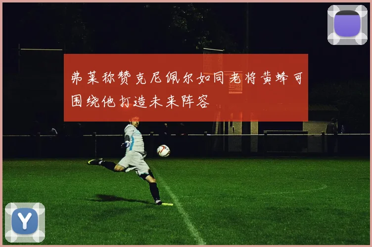 弗莱称赞克尼佩尔如同老将黄蜂可围绕他打造未来阵容