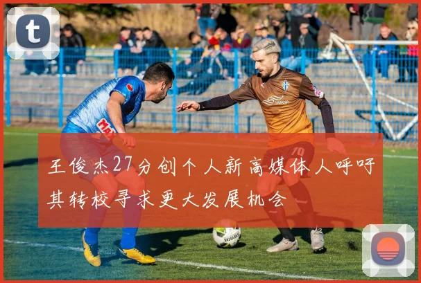 王俊杰27分创个人新高媒体人呼吁其转校寻求更大发展机会