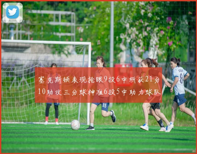 塞克斯顿表现抢眼9投6中斩获21分10助攻三分球神准6投5中助力球队胜利